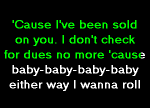 'Cause I've been sold
on you. I don't check
for dues no more 'cause
baby-baby-baby-baby
either way I wanna roll