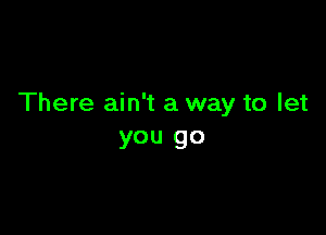 There ain't a way to let

you go