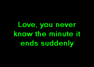 Love, you never

know the minute it
ends suddenly