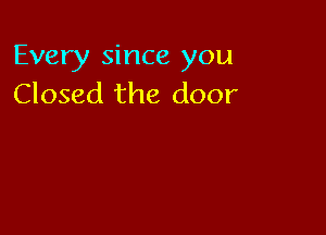Every since you
Closed the door