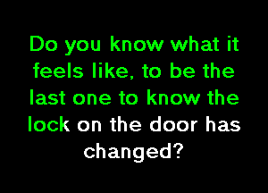 Do you know what it
feels like, to be the
last one to know the
lock on the door has
changed?