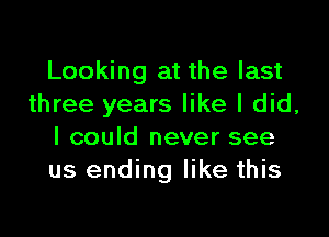 Looking at the last
three years like I did,

I could never see
us ending like this
