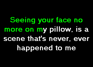 Seeing your face no
more on my pillow, is a
scene that's never, ever

happened to me