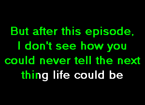 But after this episode,
I don't see how you
could never tell the next
thing life could be