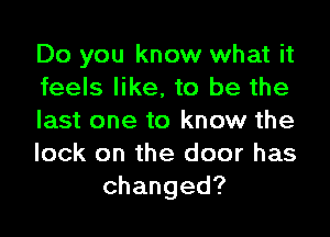 Do you know what it
feels like, to be the
last one to know the
lock on the door has
changed?