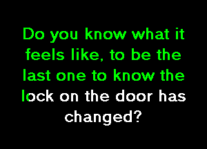 Do you know what it
feels like, to be the
last one to know the
lock on the door has
changed?