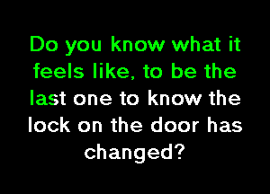 Do you know what it
feels like, to be the
last one to know the
lock on the door has
changed?