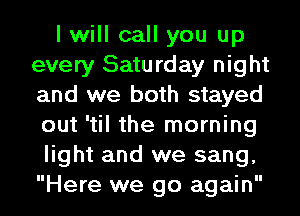 I will call you up
every Saturday night
and we both stayed
out 'til the morning

light and we sang,
Here we go again