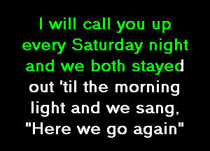I will call you up
every Saturday night
and we both stayed
out 'til the morning

light and we sang,
Here we go again