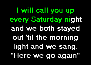 I will call you up
every Saturday night
and we both stayed
out 'til the morning

light and we sang,
Here we go again