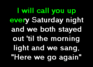 I will call you up
every Saturday night
and we both stayed
out 'til the morning

light and we sang,
Here we go again