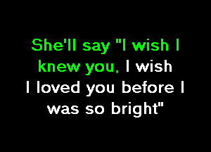 She'll say I wish I
knew you, I wish

I loved you before I
was so bright