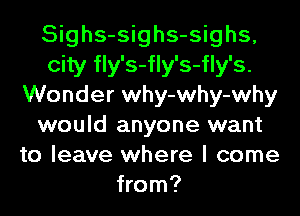 Sighs-sighs-sighs,
city fly's-fly's-fly's.
Wonder why-why-why
would anyone want
to leave where I come
from?