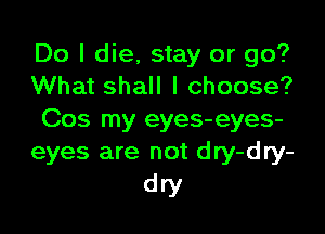 Do I die, stay or go?
What shall I choose?

Cos my eyes-eyes-
eyes are not dry-dry-
dry