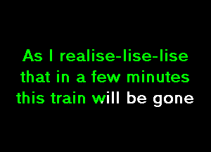 As I realise-lise-lise

that in a few minutes
this train will be gone