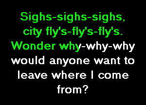 Sighs-sighs-sighs,
city fly's-fly's-fly's.
Wonder why-why-why
would anyone want to
leave where I come
from?