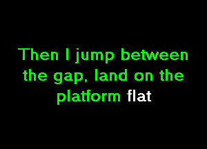 Then I jump between

the gap, land on the
platform flat