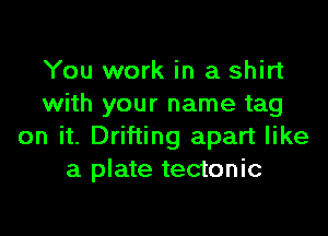 You work in a shirt
with your name tag

on it. Drifting apart like
a plate tectonic