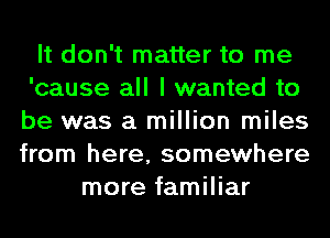 It don't matter to me
'cause all I wanted to
be was a million miles
from here, somewhere

more familiar