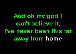 And oh my god I
can't believe it,

I've never been this far
away from home