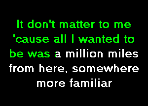 It don't matter to me
'cause all I wanted to
be was a million miles
from here, somewhere

more familiar