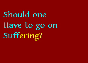 Should one
Have to go on

Suffering?