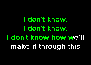 I don't know,
I don't know,

I don't know how we'll
make it through this