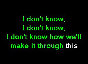 I don't know,
I don't know,

I don't know how we'll
make it through this