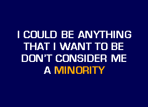 I COULD BE ANYTHING
THAT I WANT TO BE
DON'T CONSIDER ME

A MINORITY