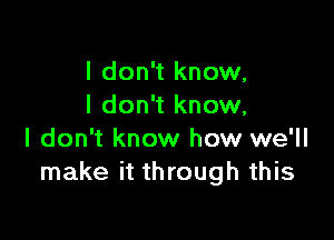 I don't know,
I don't know,

I don't know how we'll
make it through this