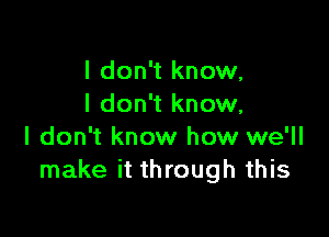 I don't know,
I don't know,

I don't know how we'll
make it through this