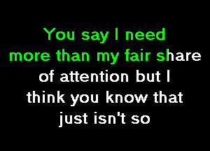 You say I need
more than my fair share
of attention but I
think you know that
just isn't so