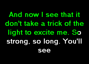 And now I see that it
don't take a trick of the
light to excite me. 50
strong, so long. You'll
see