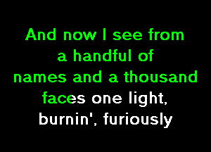 And now I see from
a handful of

names and a thousand
faces one light,
burnin'. furiously