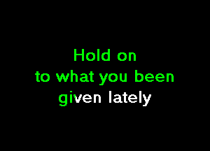 Hold on

to what you been
given lately