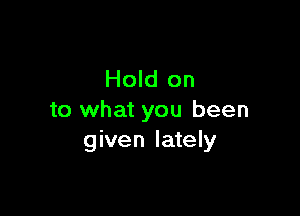 Hold on

to what you been
given lately