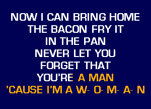 NOW I CAN BRING HOME
THE BACON FRY IT
IN THE PAN
NEVER LET YOU
FORGET THAT
YOU'RE A MAN
'CAUSE I'M A W- O M- A- N