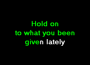 Hold on

to what you been
given lately