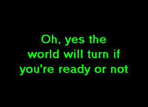 Oh. yes the

world will turn if
you're ready or not