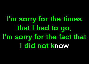 I'm sorry for the times
that I had to go,

I'm sorry for the fact that
I did not know