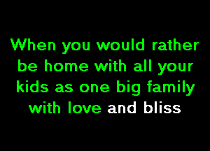 When you would rather
be home with all your
kids as one big family

with love and bliss