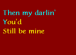 Then my darlin'
You'd

Still be mine