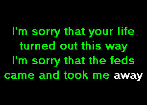 I'm sorry that your life
turned out this way
I'm sorry that the feds
came and took me away