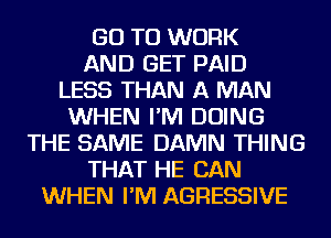 GO TO WORK
AND GET PAID
LESS THAN A MAN
WHEN I'M DOING
THE SAME DAMN THING
THAT HE CAN
WHEN I'M AGRESSIVE