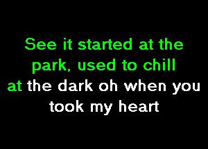See it started at the
park, used to chill

at the dark oh when you
took my heart