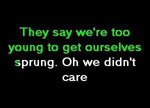 They say we're too
young to get ourselves

sprung. Oh we didn't
care