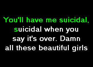 You'll have me suicidal,
suicidal when you
say it's over. Damn

all these beautiful girls
