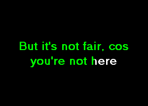 But it's not fair, cos

you're not here