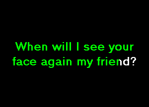 When will I see your

face again my friend?