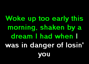 Woke up too early this
morning, shaken by a
dream I had when I
was in danger of losin'
you